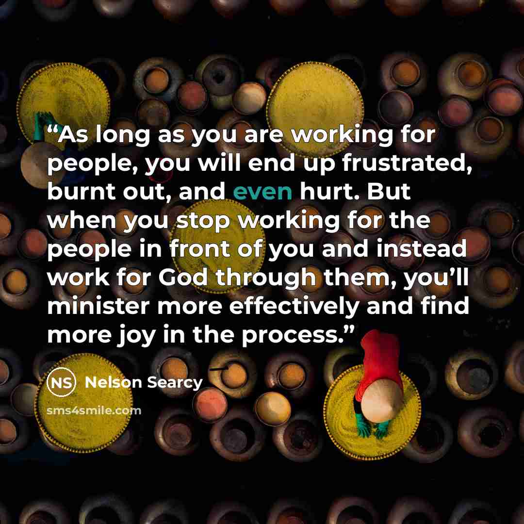 “As long as you are working for people, you will end up frustrated, burnt out, and even hurt. But when you stop working for the people in front of you and instead work for God through them, you’ll minister more effectively and find more joy in the process.” quote by Nelson Searcy