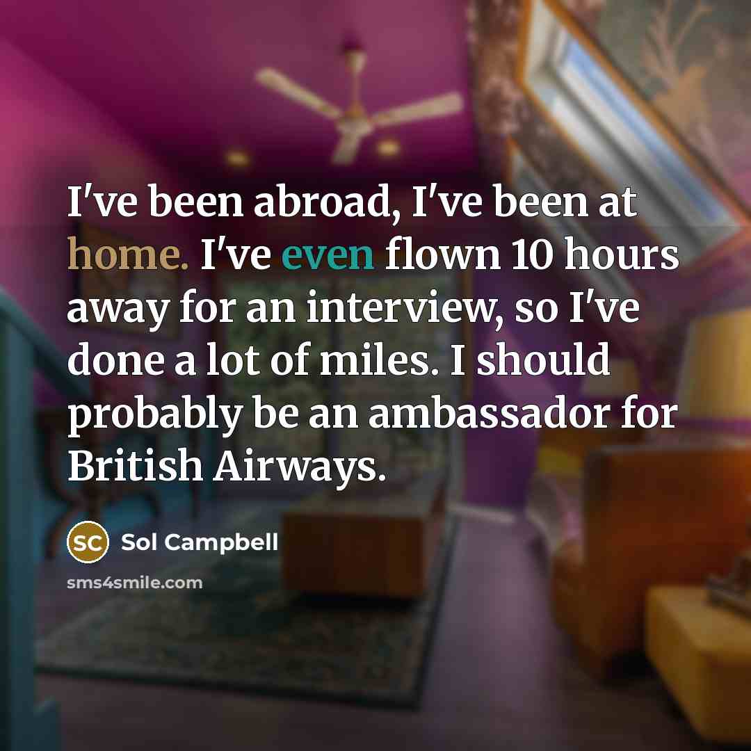 “I've been abroad, I've been at home. I've even flown 10 hours away for an interview, so I've done a lot of miles. I should probably be an ambassador for British Airways.” quote by Sol Campbell