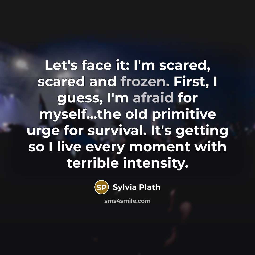 “Let's face it: I'm scared, scared and frozen. First, I guess, I'm afraid for myself...the old primitive urge for survival. It's getting so I live every moment with terrible intensity.” quote by Sylvia Plath