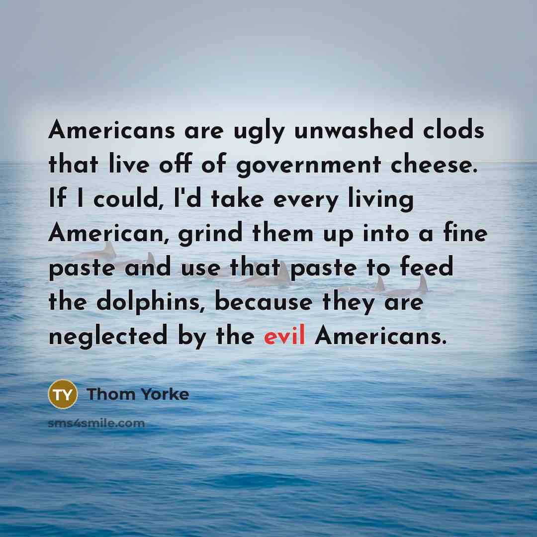 “Americans are ugly unwashed clods that live off of government cheese. If I could, I'd take every living American, grind them up into a fine paste and use that paste to feed the dolphins, because they are neglected by the evil Americans.” quote by Thom Yorke