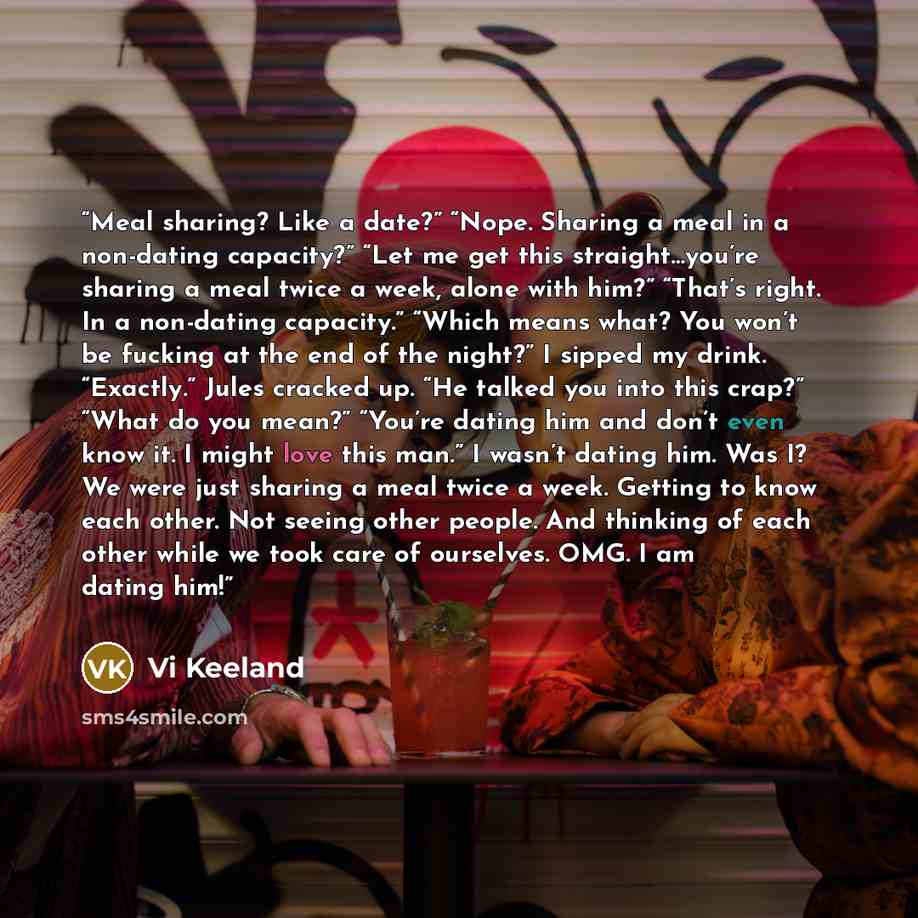 “Meal sharing? Like a date?” “Nope. Sharing a meal in a non-dating capacity?” “Let me get this straight…you’re sharing a meal twice a week, alone with him?” “That’s right. In a non-dating capacity.” “Which means what? You won’t be fucking at the end of the night?” I sipped my drink. “Exactly.”…” quote by Vi Keeland