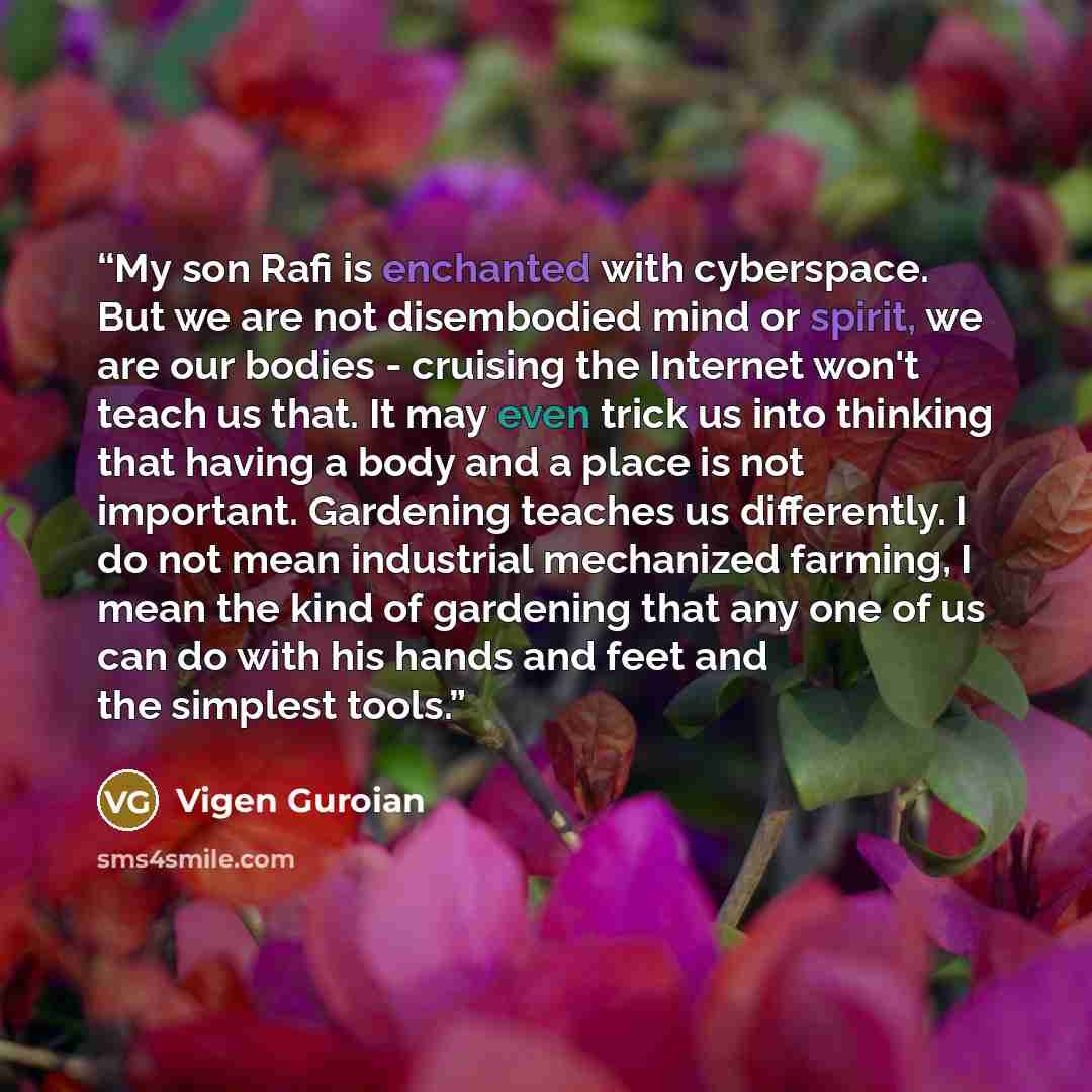 “My son Rafi is enchanted with cyberspace. But we are not disembodied mind or spirit, we are our bodies - cruising the Internet won't teach us that. It may even trick us into thinking that having a body and a place is not important. Gardening teaches us differently. I do not mean industrial…” quote by Vigen Guroian