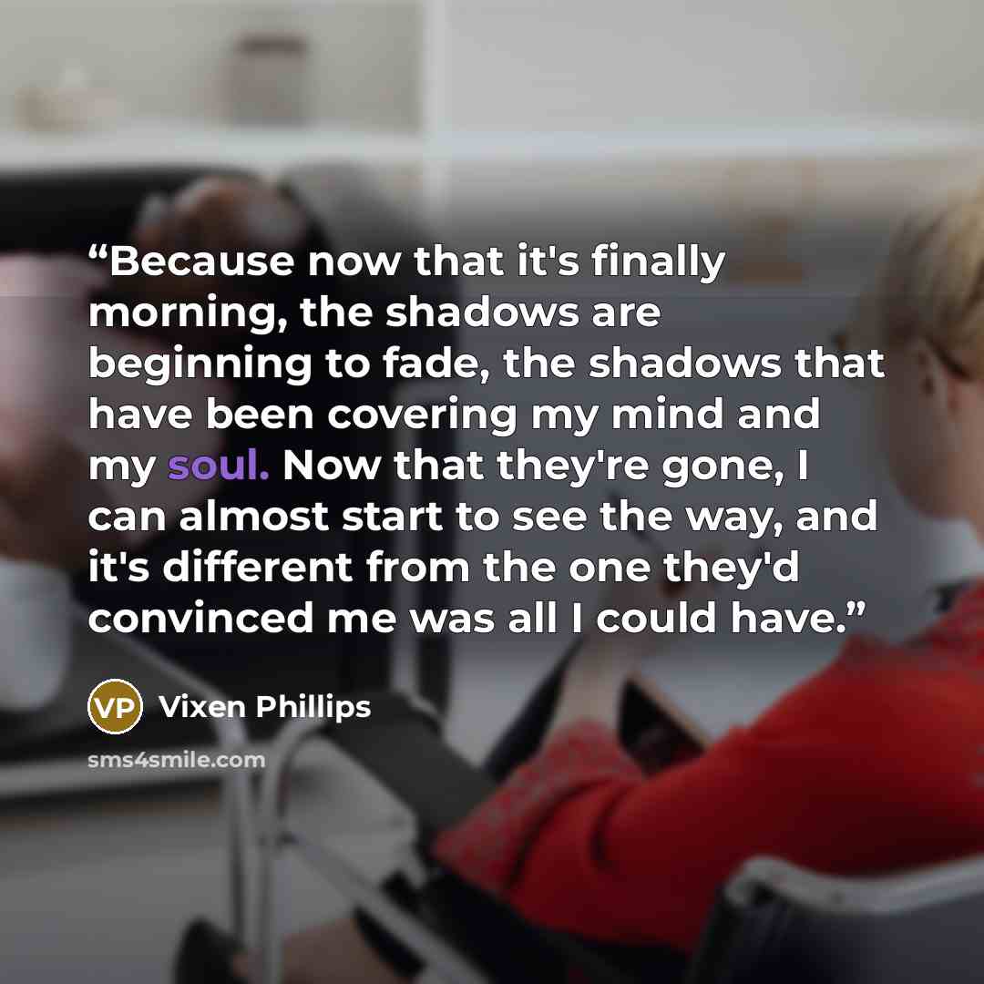 “Because now that it's finally morning, the shadows are beginning to fade, the shadows that have been covering my mind and my soul. Now that they're gone, I can almost start to see the way, and it's different from the one they'd convinced me was all I could have.” quote by Vixen Phillips