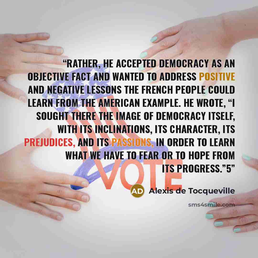 “Rather, he accepted democracy as an objective fact and wanted to address positive and negative lessons the French people could learn from the American example. He wrote, “I sought there the image of democracy itself, with its inclinations, its character, its prejudices, and its passions, in order…” quote by Alexis de Tocqueville