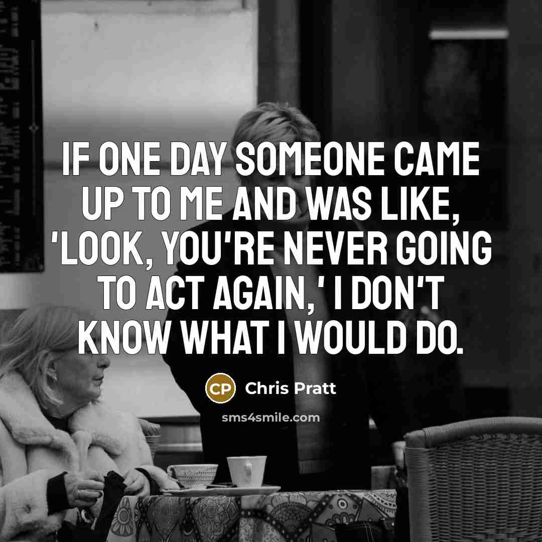 “If one day someone came up to me and was like, 'Look, you're never going to act again,' I don't know what I would do.” quote by Chris Pratt