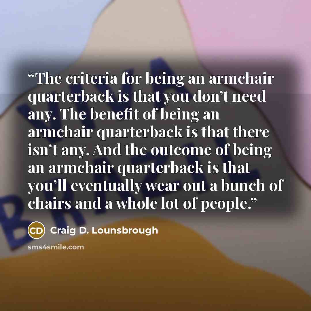 “The criteria for being an armchair quarterback is that you don’t need any. The benefit of being an armchair quarterback is that there isn’t any. And the outcome of being an armchair quarterback is that you’ll eventually wear out a bunch of chairs and a whole lot of people.” quote by Craig D. Lounsbrough