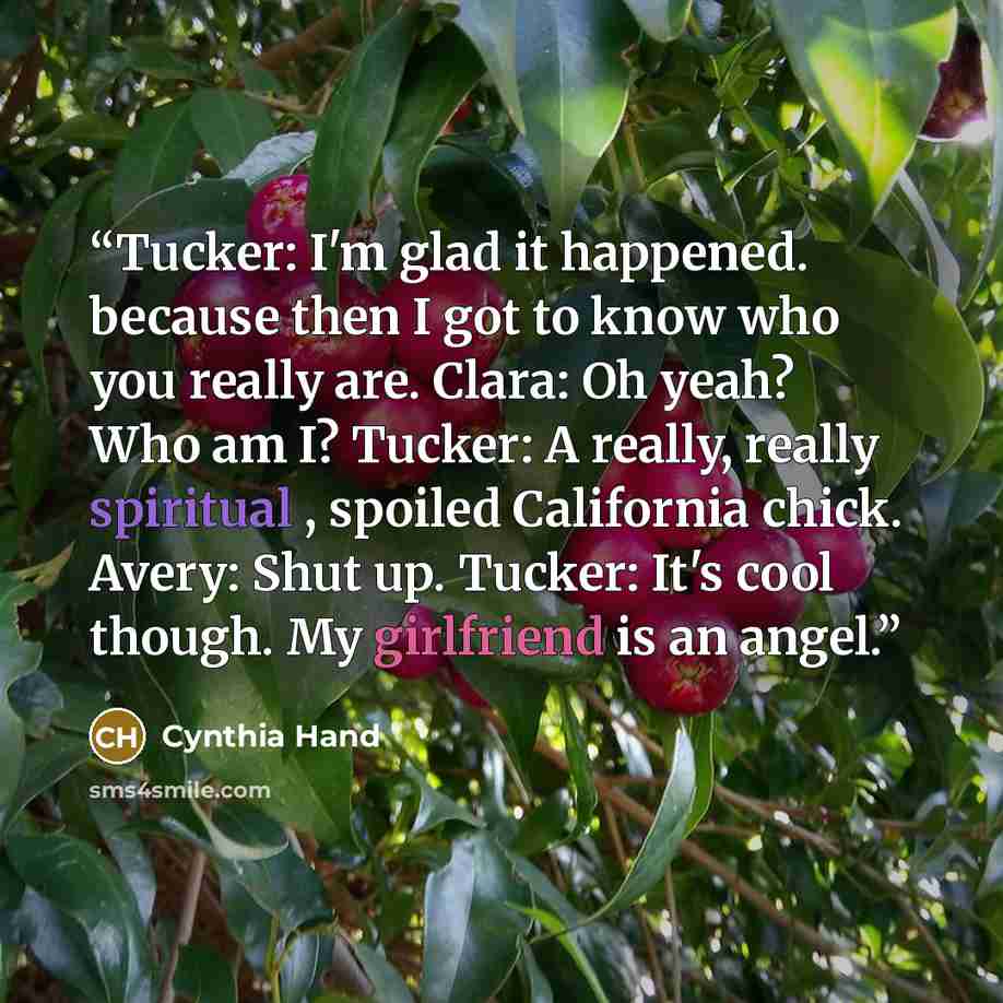 “Tucker: I'm glad it happened. because then I got to know who you really are. Clara: Oh yeah? Who am I? Tucker: A really, really spiritual , spoiled California chick. Avery: Shut up. Tucker: It's cool though. My girlfriend is an angel.” quote by Cynthia Hand