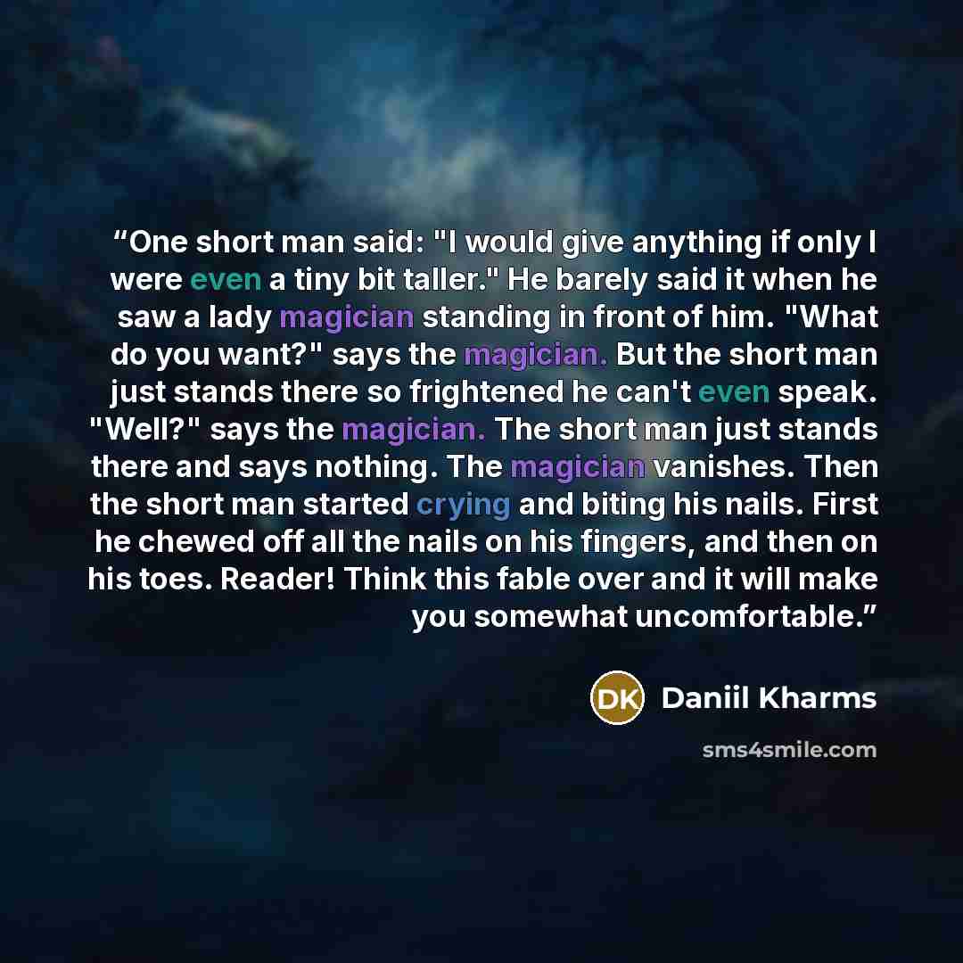 “One short man said: "I would give anything if only I were even a tiny bit taller." He barely said it when he saw a lady magician standing in front of him. "What do you want?" says the magician. But the short man just stands there so frightened he can't even speak. "Well?" says the magician. The…” quote by Daniil Kharms