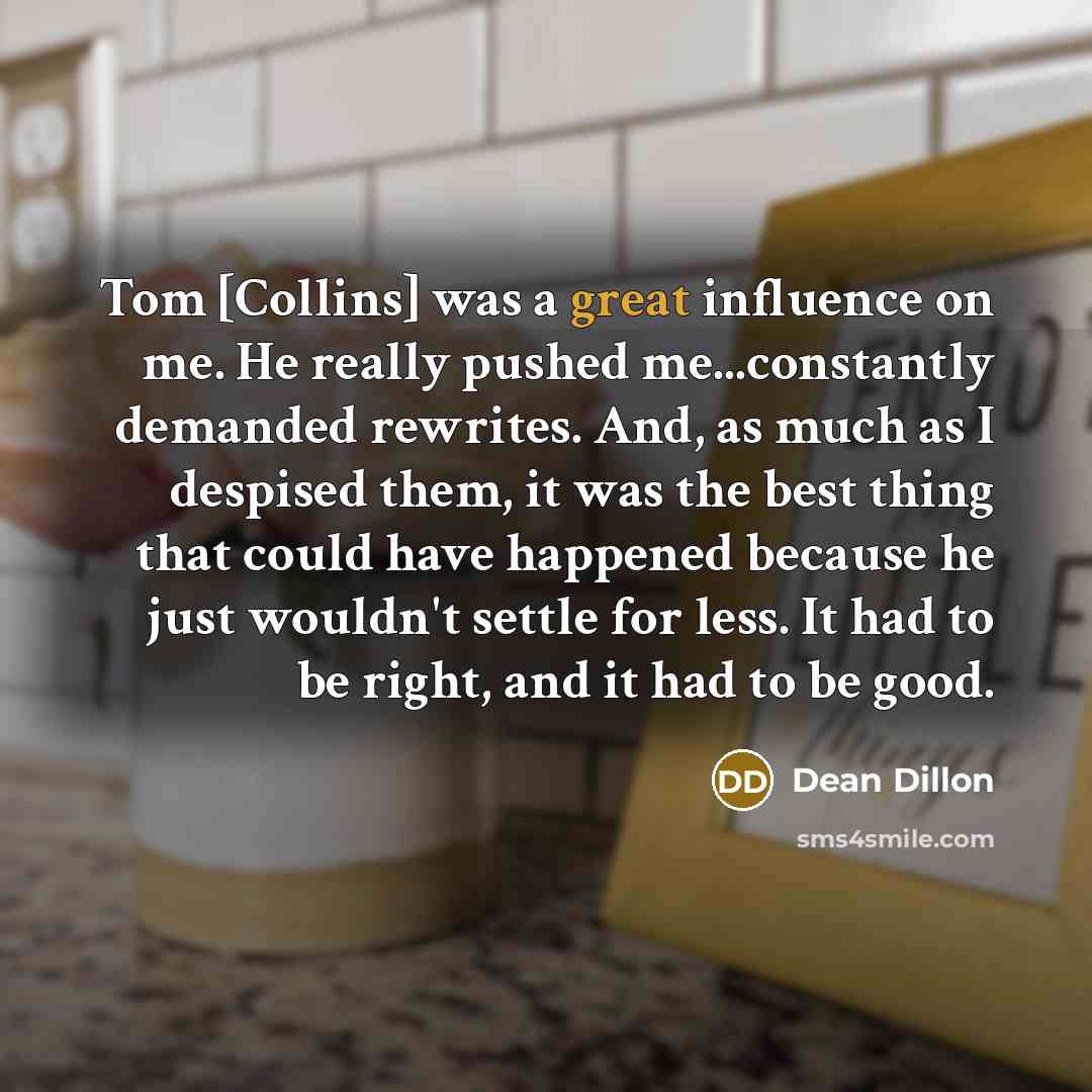 “Tom [Collins] was a great influence on me. He really pushed me...constantly demanded rewrites. And, as much as I despised them, it was the best thing that could have happened because he just wouldn't settle for less. It had to be right, and it had to be good.” quote by Dean Dillon