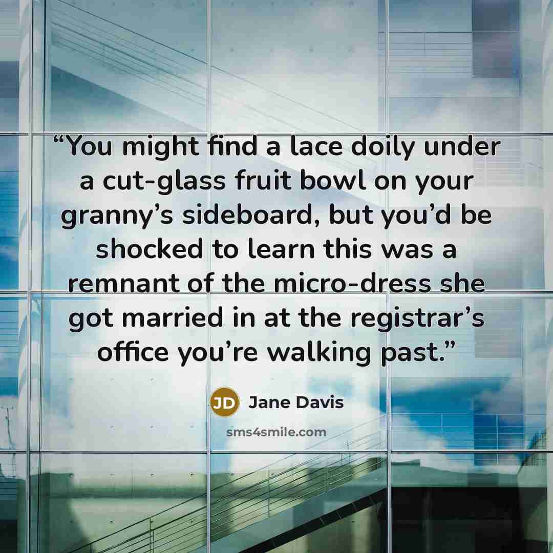 “You might find a lace doily under a cut-glass fruit bowl on your granny’s sideboard, but you’d be shocked to learn this was a remnant of the micro-dress she got married in at the registrar’s office you’re walking past.” quote by Jane Davis