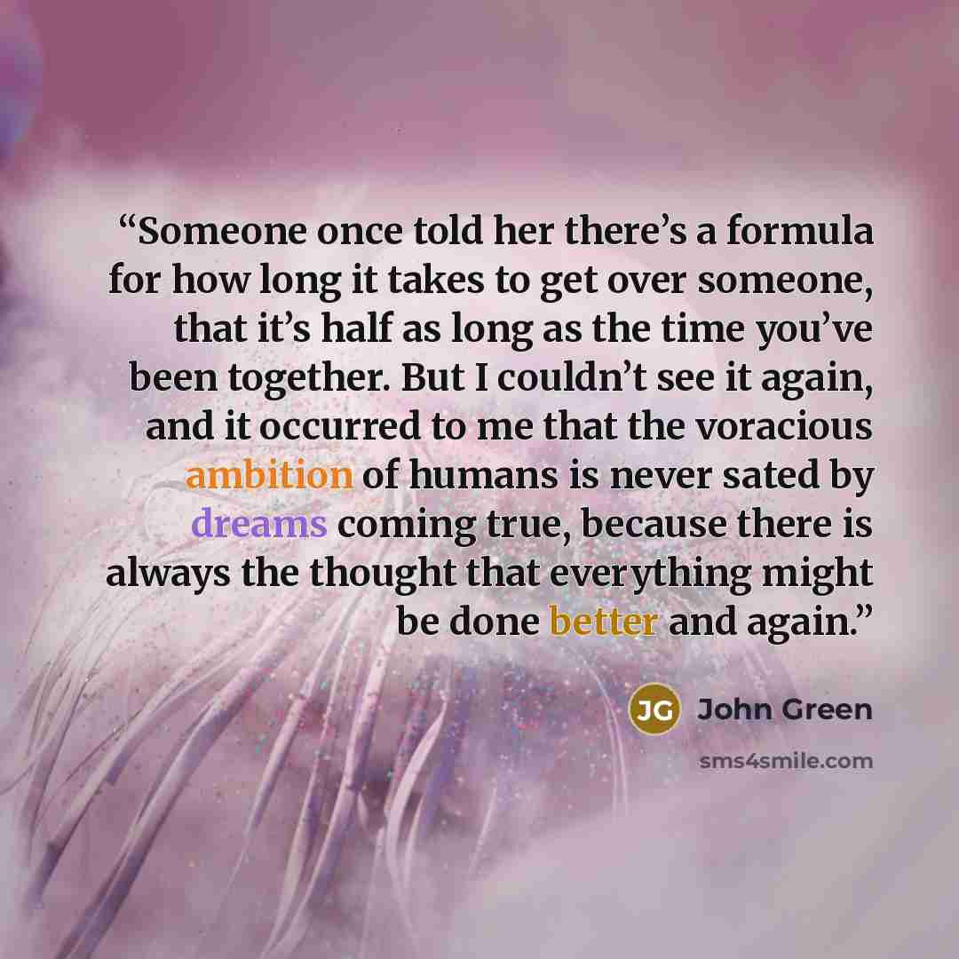 “Someone once told her there’s a formula for how long it takes to get over someone, that it’s half as long as the time you’ve been together. But I couldn’t see it again, and it occurred to me that the voracious ambition of humans is never sated by dreams coming true, because there is always the…” quote by John Green