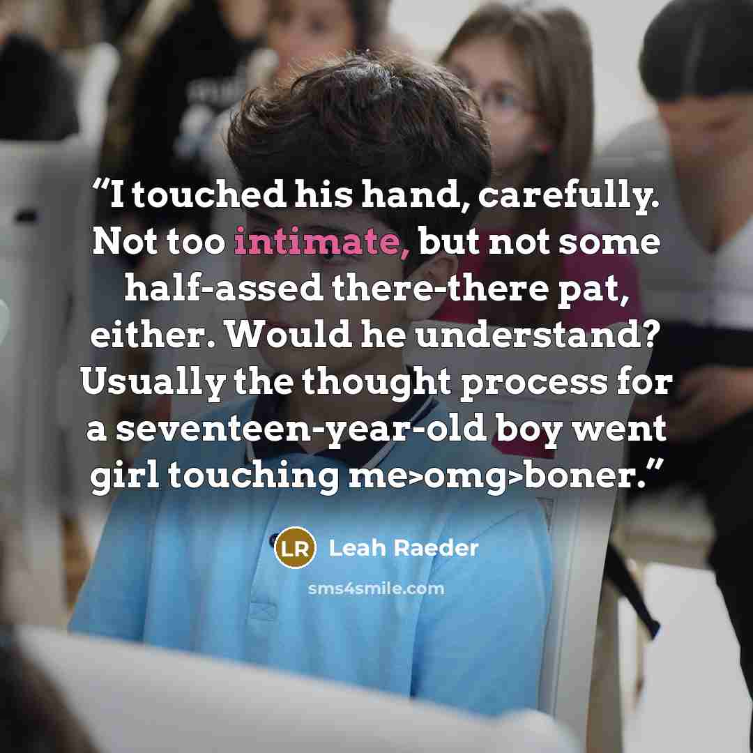 “I touched his hand, carefully. Not too intimate, but not some half-assed there-there pat, either. Would he understand? Usually the thought process for a seventeen-year-old boy went girl touching me>omg>boner.” quote by Leah Raeder