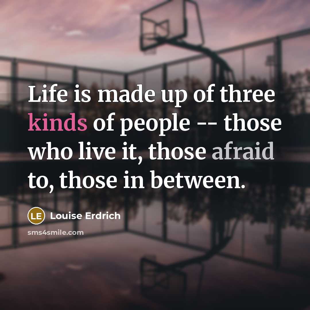 “Life is made up of three kinds of people -- those who live it, those afraid to, those in between.” quote by Louise Erdrich