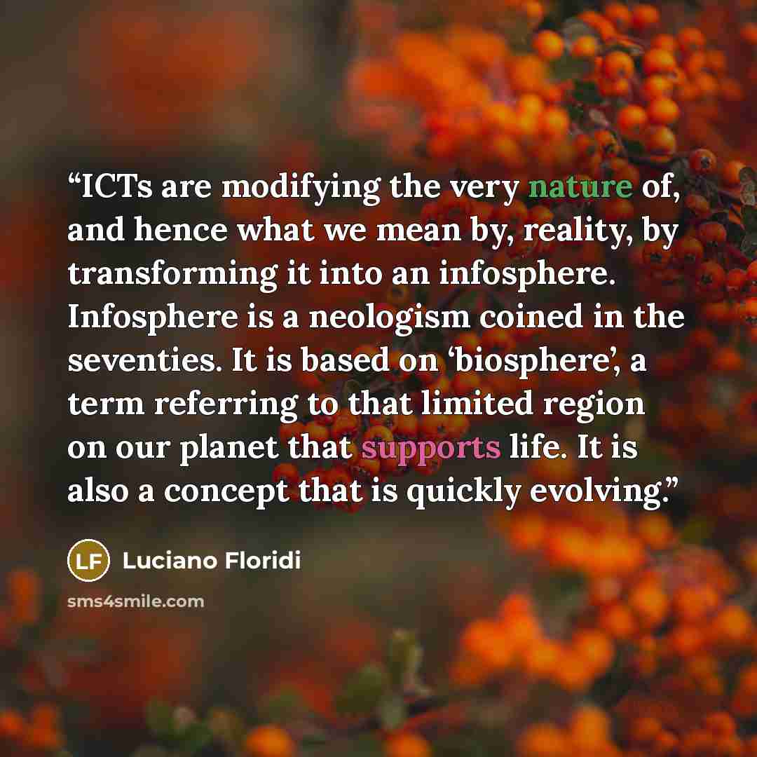 “ICTs are modifying the very nature of, and hence what we mean by, reality, by transforming it into an infosphere. Infosphere is a neologism coined in the seventies. It is based on ‘biosphere’, a term referring to that limited region on our planet that supports life. It is also a concept that is…” quote by Luciano Floridi