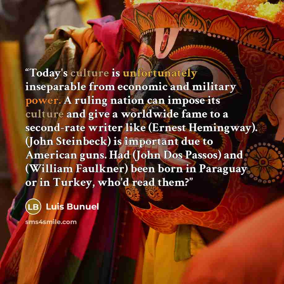 “Today's culture is unfortunately inseparable from economic and military power. A ruling nation can impose its culture and give a worldwide fame to a second-rate writer like (Ernest Hemingway). (John Steinbeck) is important due to American guns. Had (John Dos Passos) and (William Faulkner) been…” quote by Luis Buñuel
