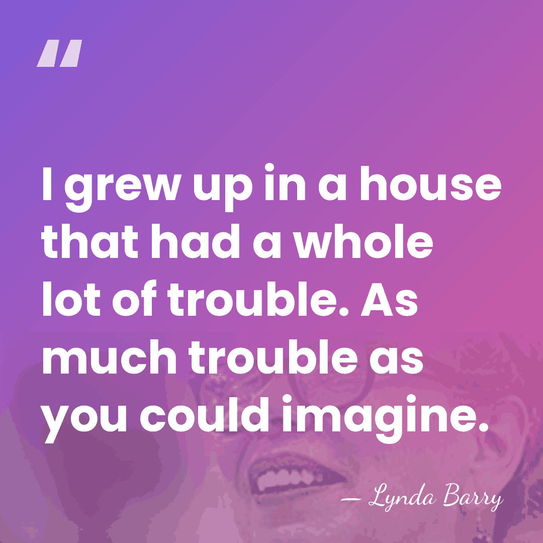 I grew up in a house that had a whole lot of&hellip; - Lynda Barry