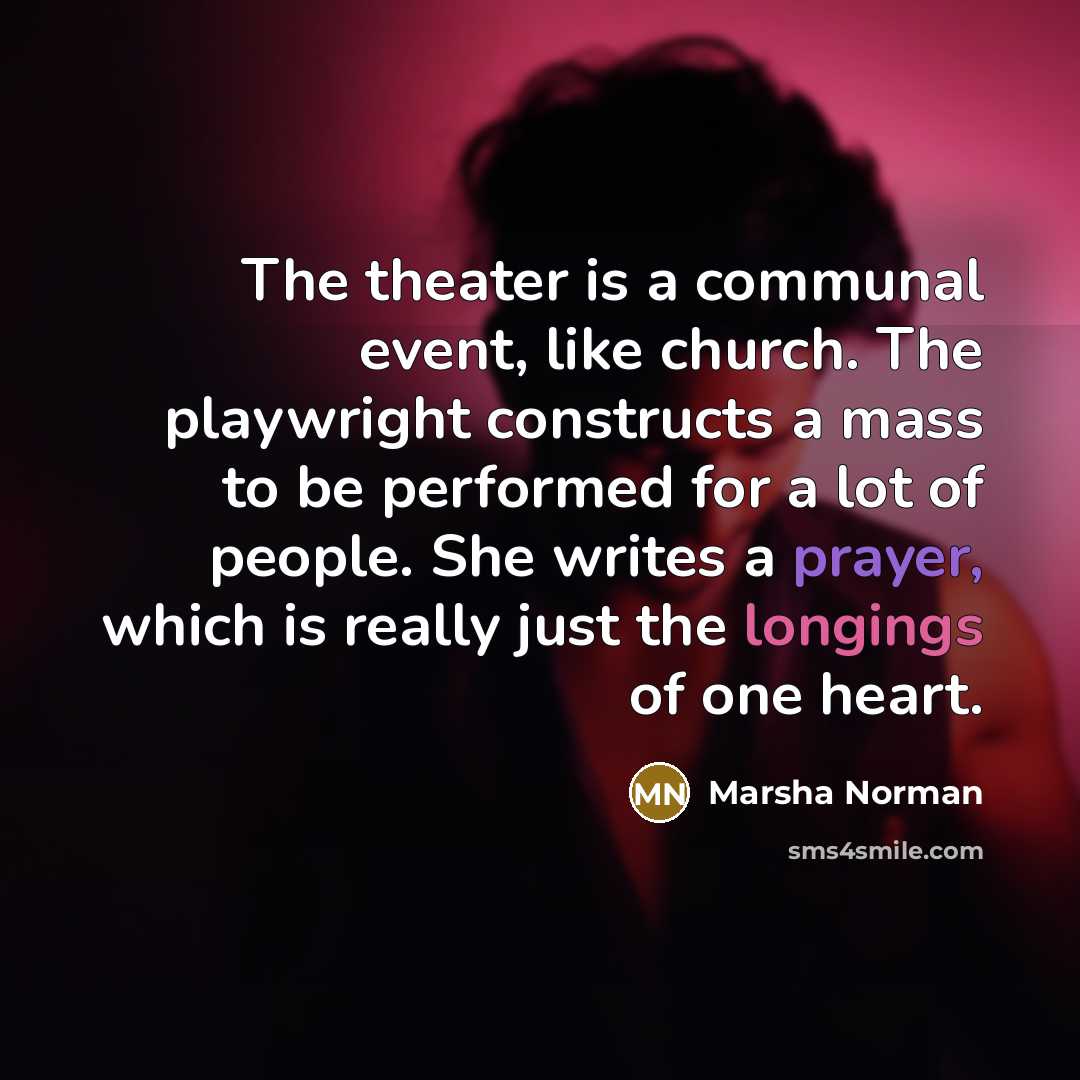 “The theater is a communal event, like church. The playwright constructs a mass to be performed for a lot of people. She writes a prayer, which is really just the longings of one heart.” quote by Marsha Norman