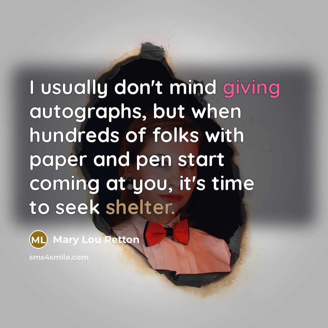“I usually don't mind giving autographs, but when hundreds of folks with paper and pen start coming at you, it's time to seek shelter.” quote by Mary Lou Retton