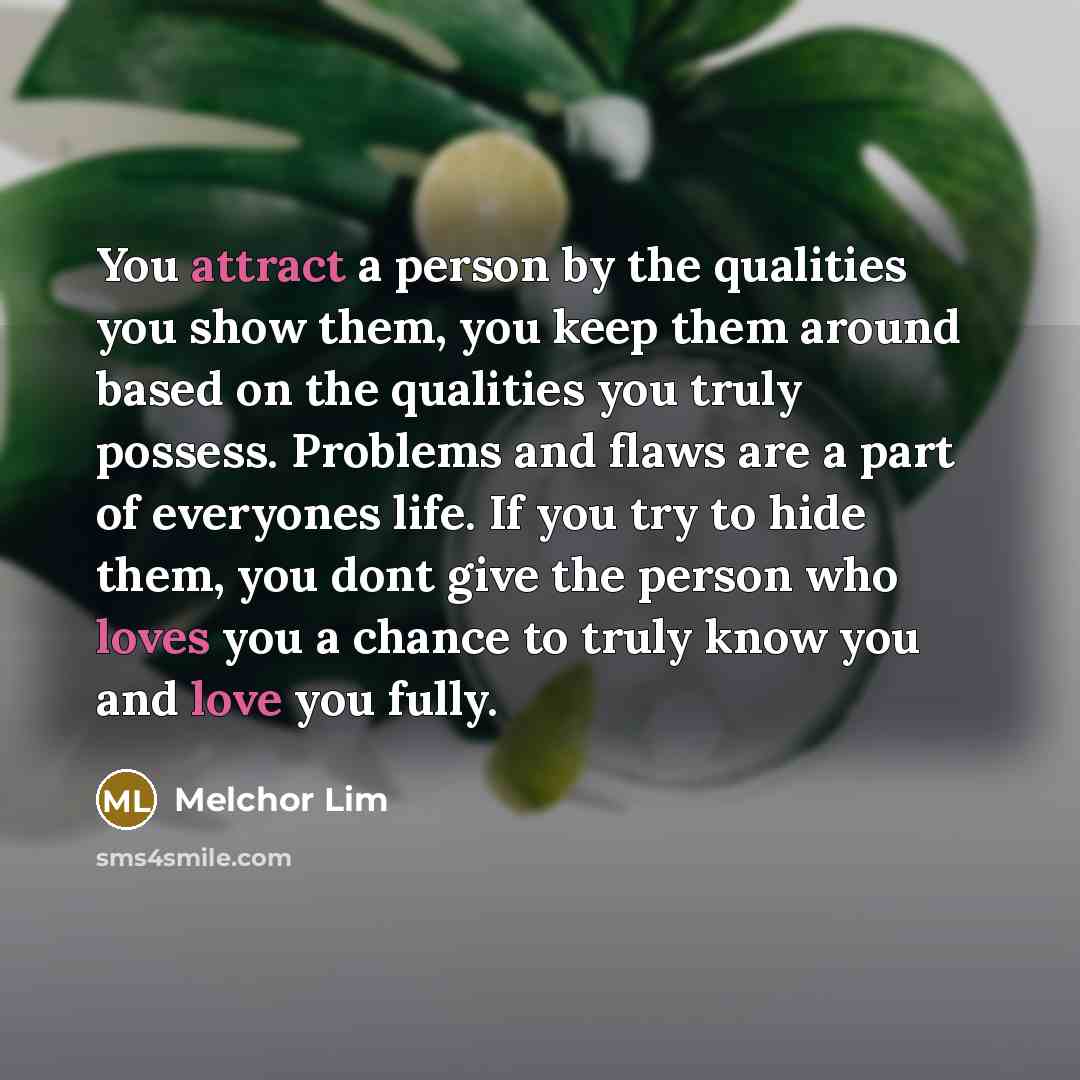 “You attract a person by the qualities you show them, you keep them around based on the qualities you truly possess. Problems and flaws are a part of everyones life. If you try to hide them, you dont give the person who loves you a chance to truly know you and love you fully.” quote by Melchor Lim