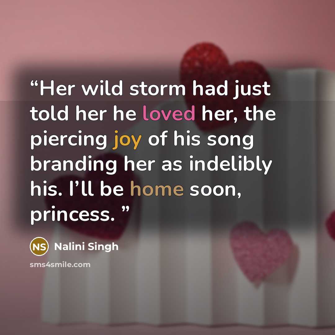 “Her wild storm had just told her he loved her, the piercing joy of his song branding her as indelibly his. I’ll be home soon, princess.” quote by Nalini Singh