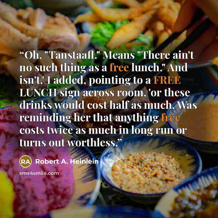 “Oh, "Tanstaafl." Means "There ain't no such thing as a free lunch." And isn't,' I added, pointing to a FREE LUNCH sign across room, 'or these drinks would cost half as much. Was reminding her that anything free costs twice as much in long run or turns out worthless.” quote by Robert A. Heinlein