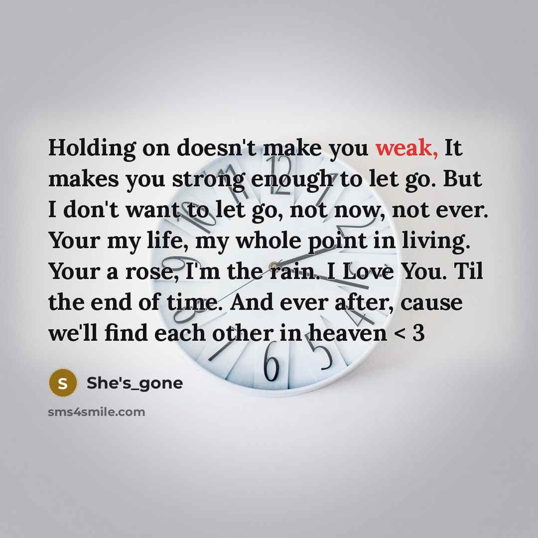 “Holding on doesn't make you weak, It makes you strong enough to let go. But I don't want to let go, not now, not ever. Your my life, my whole point in living. Your a rose, I'm the rain. I Love You. Til the end of time. And ever after, cause we'll find each other in heaven < 3” quote by She's_gone