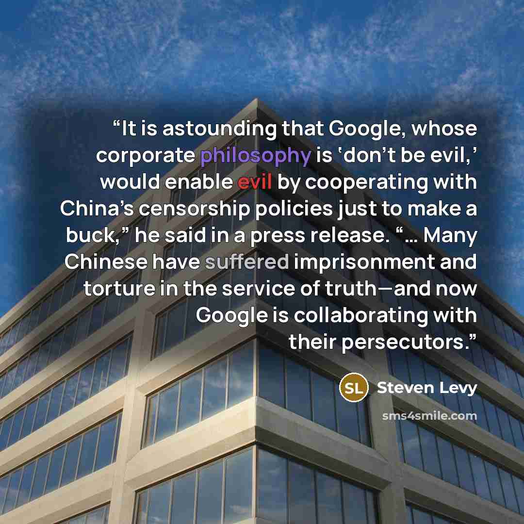 “It is astounding that Google, whose corporate philosophy is ‘don’t be evil,’ would enable evil by cooperating with China’s censorship policies just to make a buck,” he said in a press release. “… Many Chinese have suffered imprisonment and torture in the service of truth—and now Google is…” quote by Steven Levy