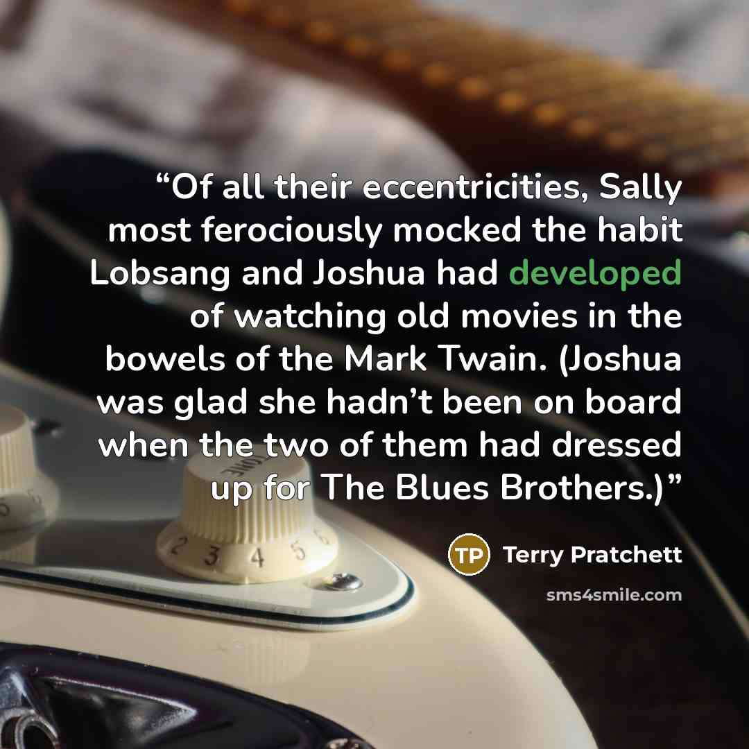 “Of all their eccentricities, Sally most ferociously mocked the habit Lobsang and Joshua had developed of watching old movies in the bowels of the Mark Twain. (Joshua was glad she hadn’t been on board when the two of them had dressed up for The Blues Brothers.)” quote by Terry Pratchett
