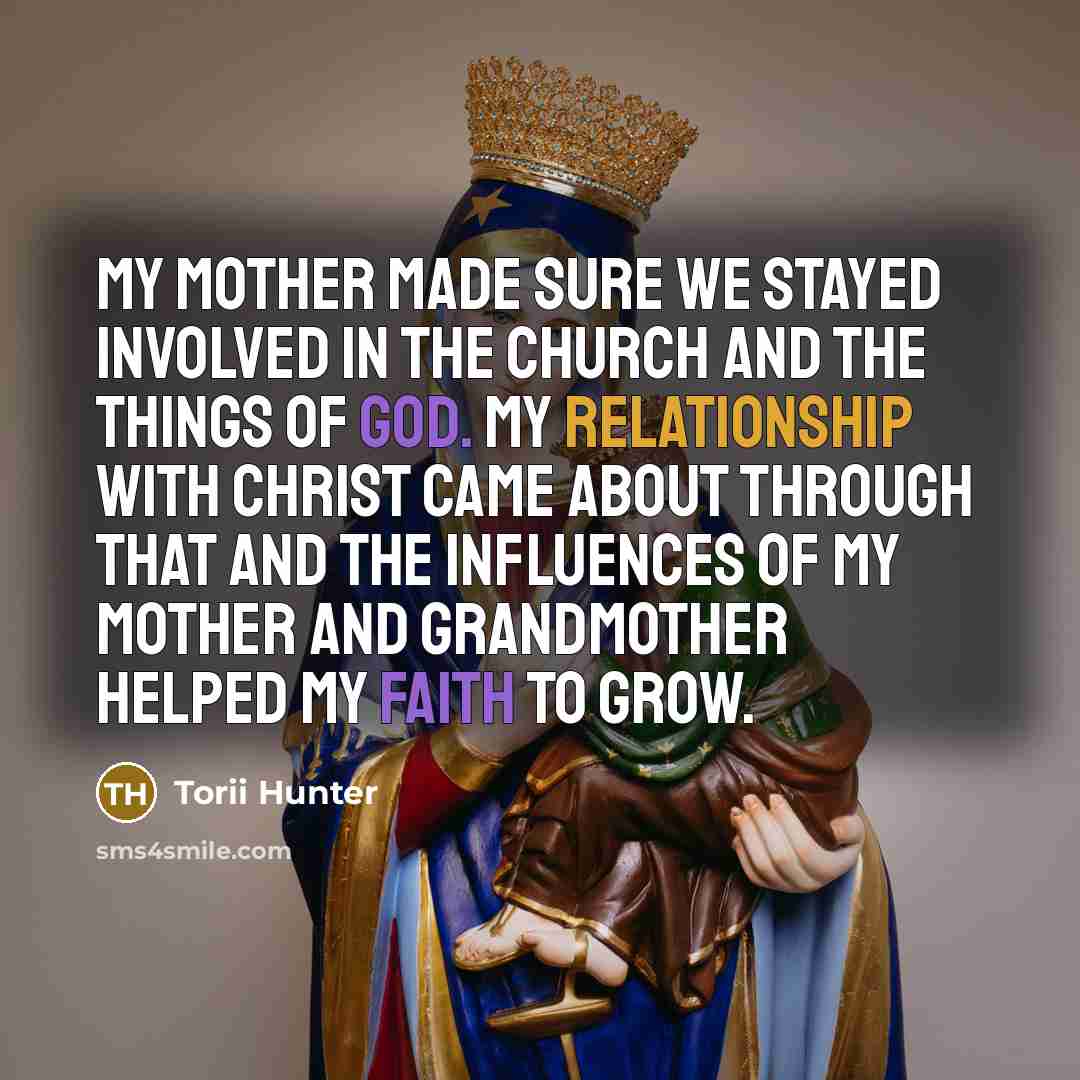 “My mother made sure we stayed involved in the church and the things of God. My relationship with Christ came about through that and the influences of my mother and grandmother helped my faith to grow.” quote by Torii Hunter