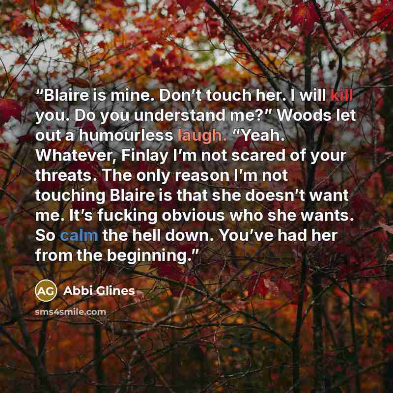 “Blaire is mine. Don’t touch her. I will kill you. Do you understand me?” Woods let out a humourless laugh. “Yeah. Whatever, Finlay I’m not scared of your threats. The only reason I’m not touching Blaire is that she doesn’t want me. It’s fucking obvious who she wants. So calm the hell down. You’ve…” quote by Abbi Glines