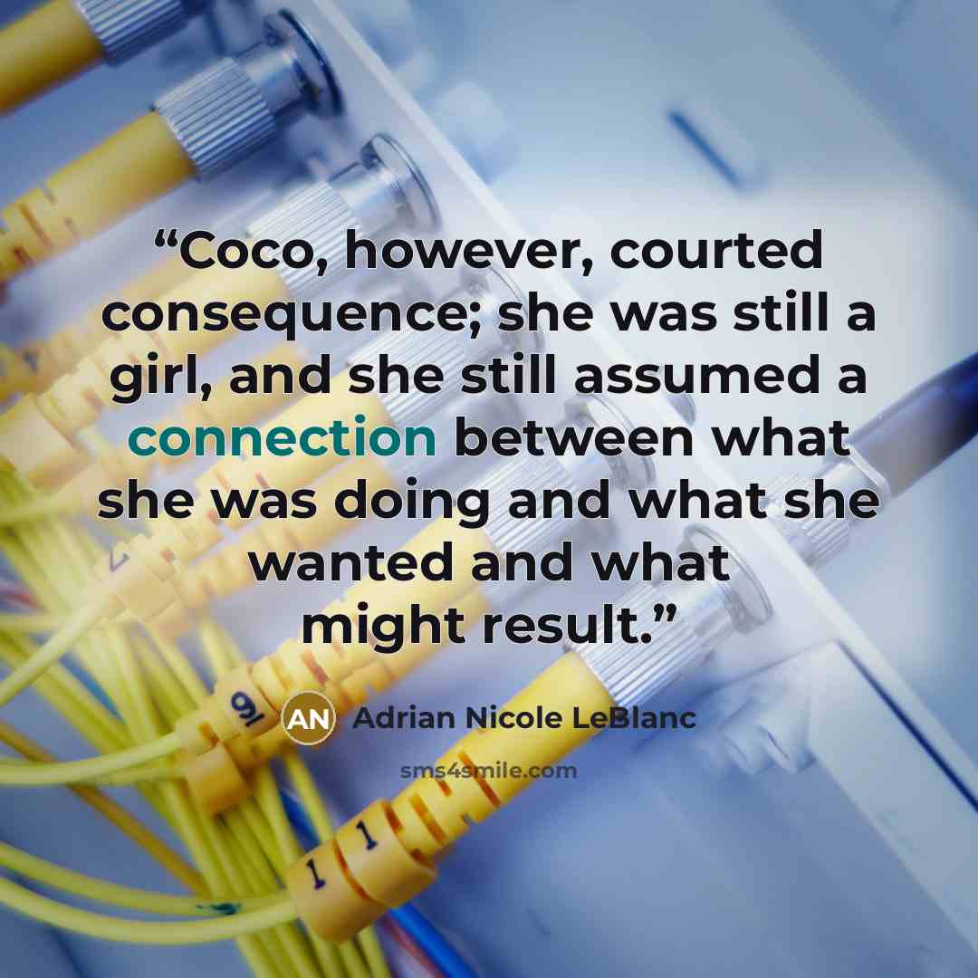 “Coco, however, courted consequence; she was still a girl, and she still assumed a connection between what she was doing and what she wanted and what might result.” quote by Adrian Nicole LeBlanc