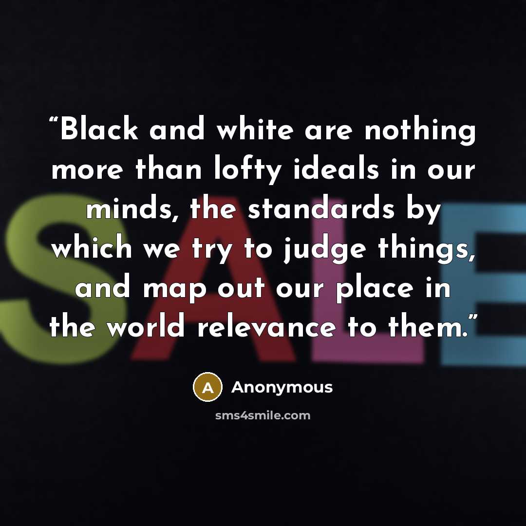 “Black and white are nothing more than lofty ideals in our minds, the standards by which we try to judge things, and map out our place in the world relevance to them.” quote by Anonymous