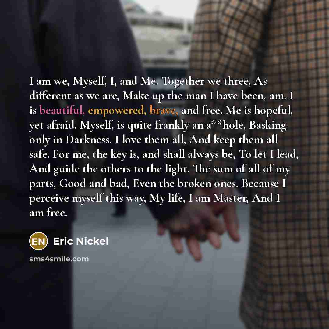 “I am we, Myself, I, and Me. Together we three, As different as we are, Make up the man I have been, am. I is beautiful, empowered, brave, and free. Me is hopeful, yet afraid. Myself, is quite frankly an a**hole, Basking only in Darkness. I love them all, And keep them all safe. For me, the key is…” quote by Eric Nickel