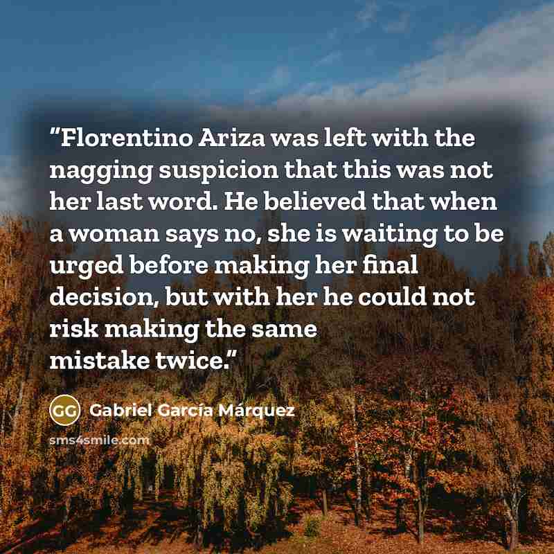 “Florentino Ariza was left with the nagging suspicion that this was not her last word. He believed that when a woman says no, she is waiting to be urged before making her final decision, but with her he could not risk making the same mistake twice.” quote by Gabriel García Márquez