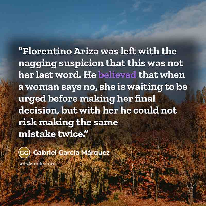 “Florentino Ariza was left with the nagging suspicion that this was not her last word. He believed that when a woman says no, she is waiting to be urged before making her final decision, but with her he could not risk making the same mistake twice.” quote by Gabriel García Márquez
