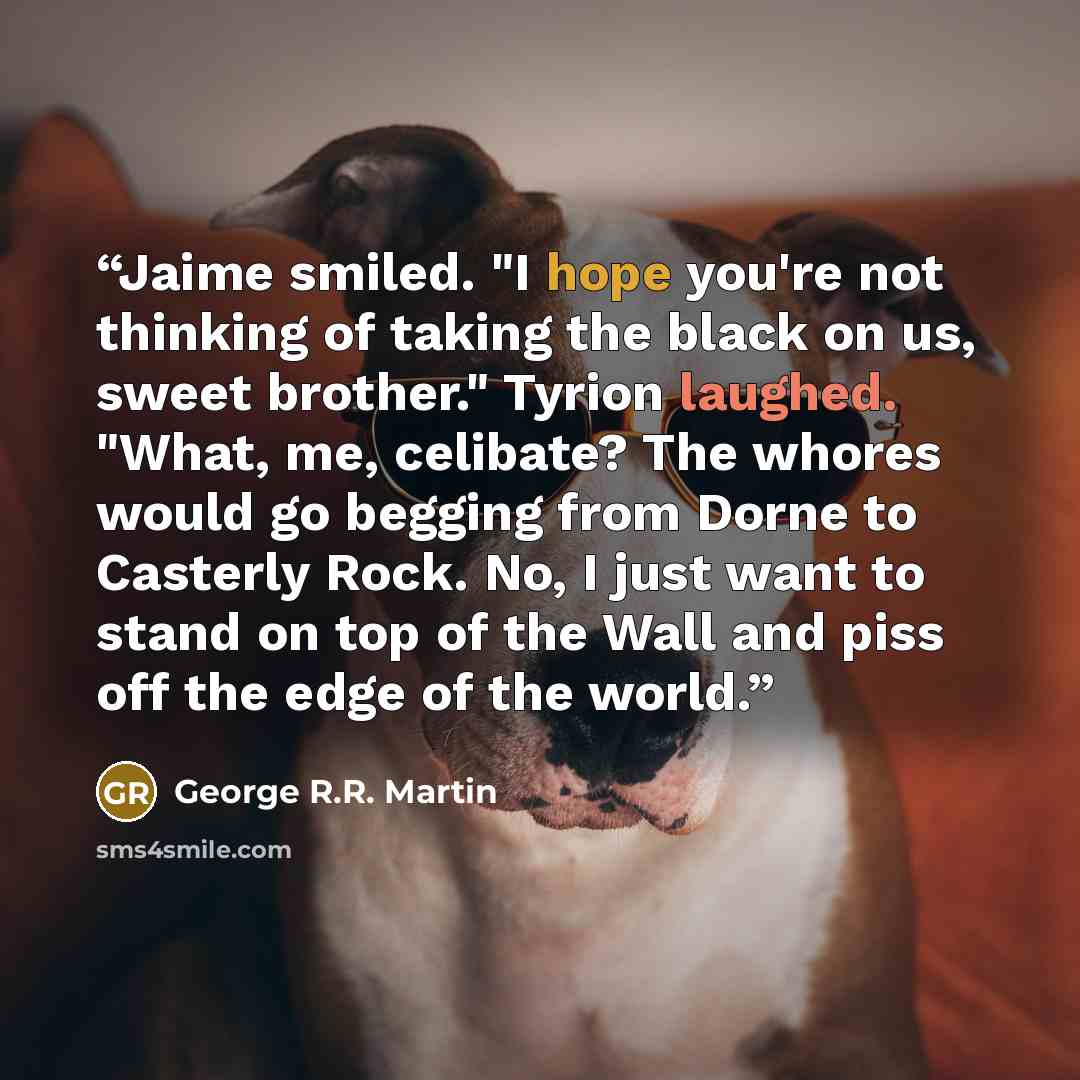 “Jaime smiled. "I hope you're not thinking of taking the black on us, sweet brother." Tyrion laughed. "What, me, celibate? The whores would go begging from Dorne to Casterly Rock. No, I just want to stand on top of the Wall and piss off the edge of the world.” quote by George R.R. Martin