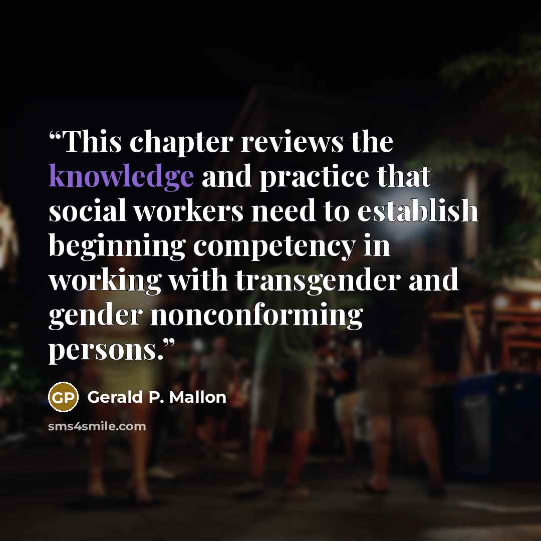 “This chapter reviews the knowledge and practice that social workers need to establish beginning competency in working with transgender and gender nonconforming persons.” quote by Gerald P. Mallon