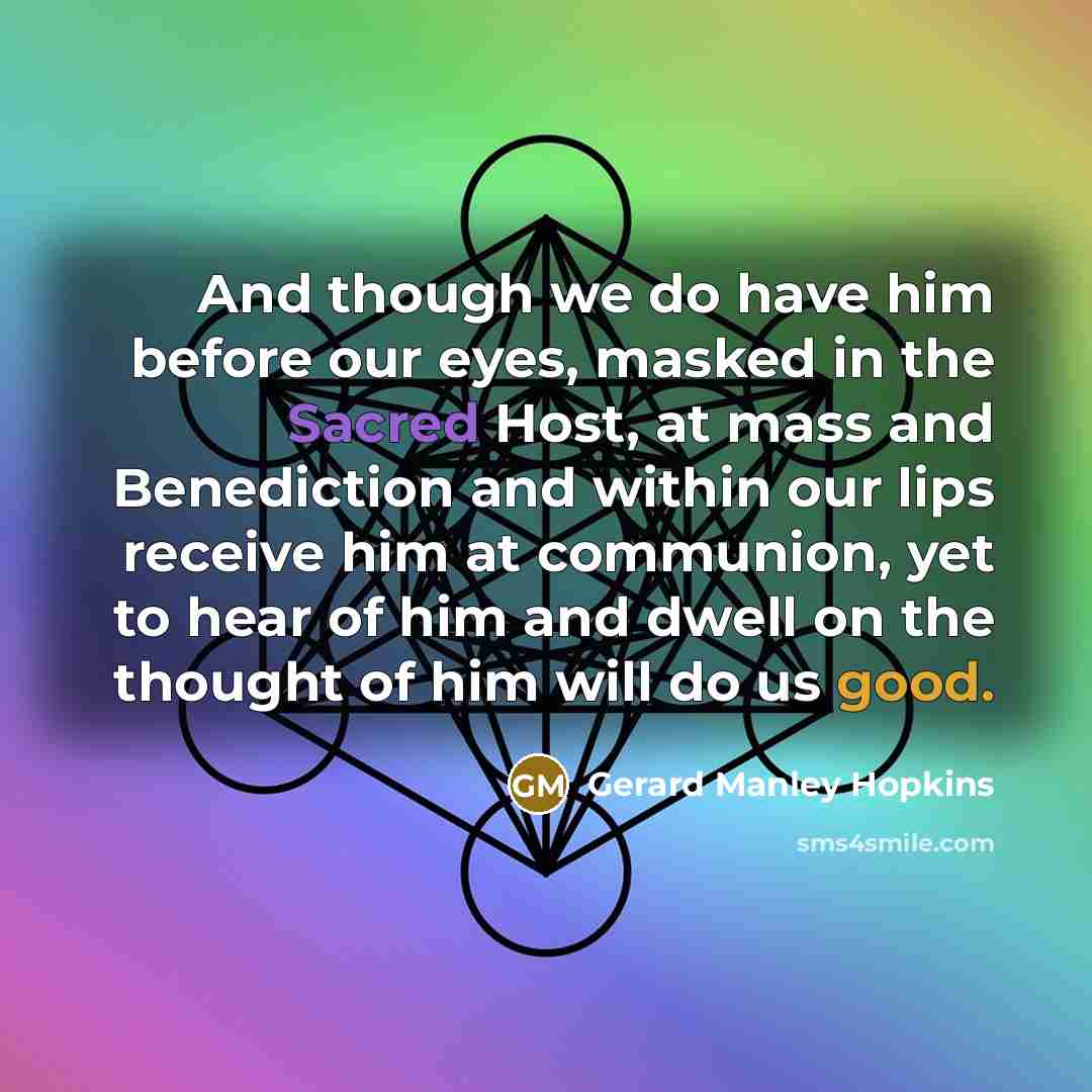 “And though we do have him before our eyes, masked in the Sacred Host, at mass and Benediction and within our lips receive him at communion, yet to hear of him and dwell on the thought of him will do us good.” quote by Gerard Manley Hopkins