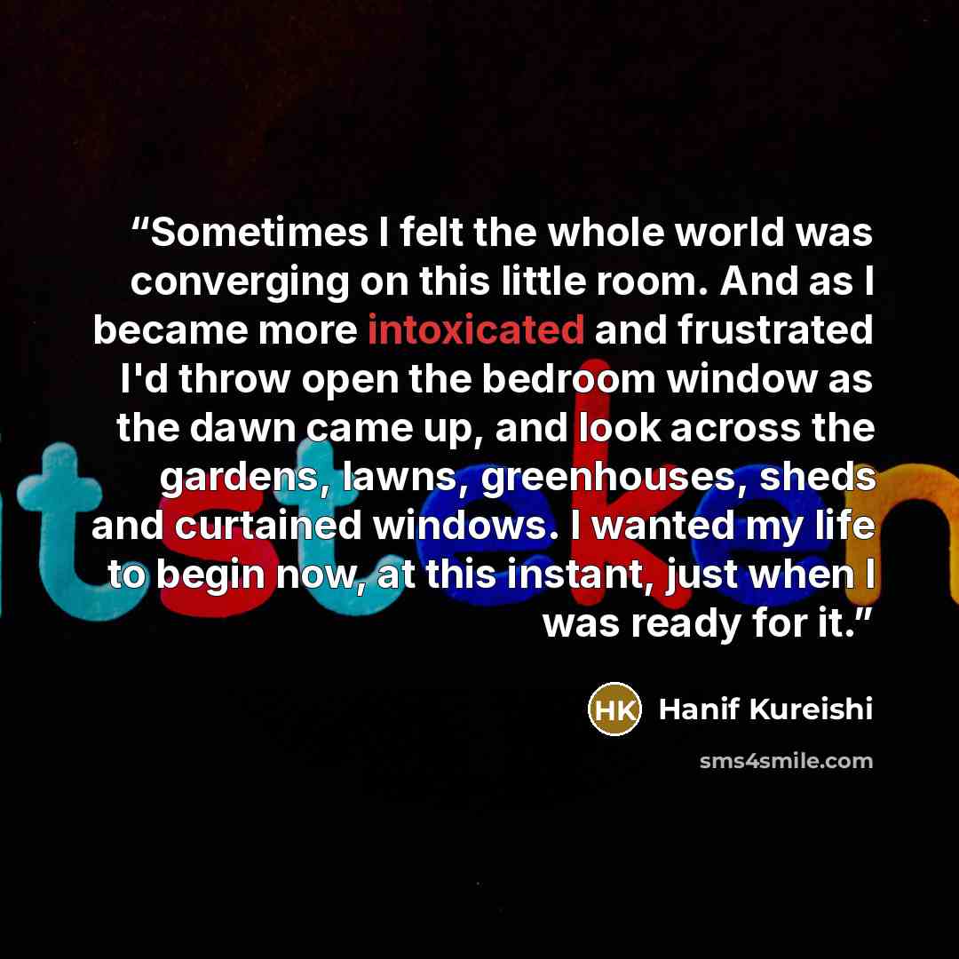 “Sometimes I felt the whole world was converging on this little room. And as I became more intoxicated and frustrated I'd throw open the bedroom window as the dawn came up, and look across the gardens, lawns, greenhouses, sheds and curtained windows. I wanted my life to begin now, at this instant…” quote by Hanif Kureishi