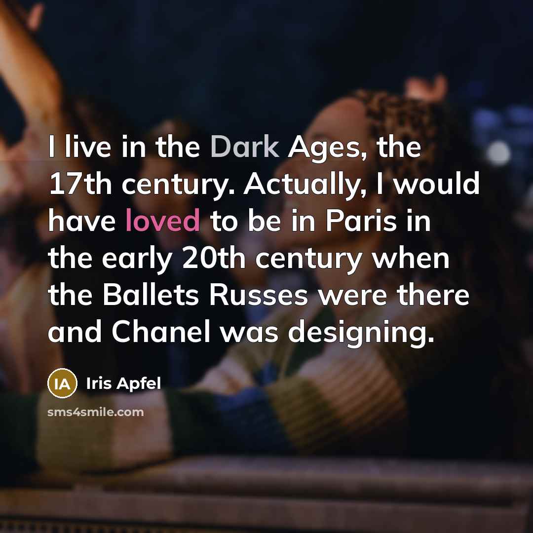 “I live in the Dark Ages, the 17th century. Actually, I would have loved to be in Paris in the early 20th century when the Ballets Russes were there and Chanel was designing.” quote by Iris Apfel