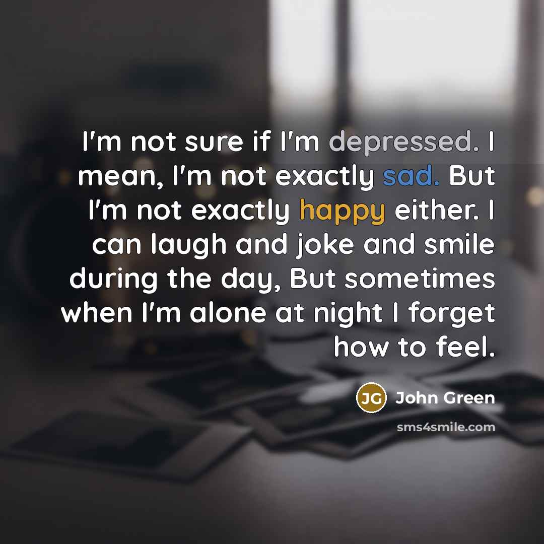 “I'm not sure if I'm depressed. I mean, I'm not exactly sad. But I'm not exactly happy either. I can laugh and joke and smile during the day, But sometimes when I'm alone at night I forget how to feel.” quote by John Green