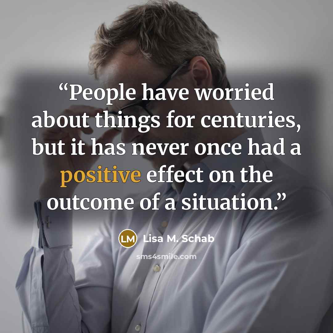 “People have worried about things for centuries, but it has never once had a positive effect on the outcome of a situation.” quote by Lisa M. Schab