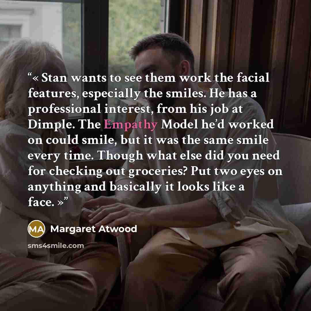 “Stan wants to see them work the facial features, especially the smiles. He has a professional interest, from his job at Dimple. The Empathy Model he’d worked on could smile, but it was the same smile every time. Though what else did you need for checking out groceries? Put two eyes on anything and…” quote by Margaret Atwood