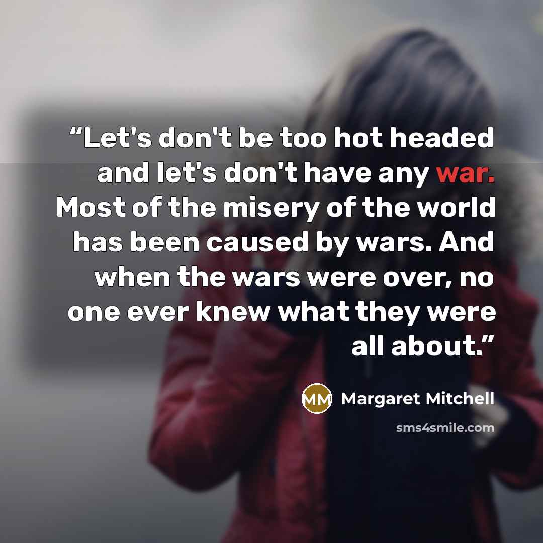 “Let's don't be too hot headed and let's don't have any war. Most of the misery of the world has been caused by wars. And when the wars were over, no one ever knew what they were all about.” quote by Margaret Mitchell