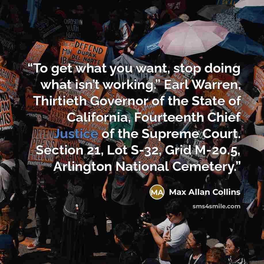 “To get what you want, stop doing what isn’t working.” Earl Warren, Thirtieth Governor of the State of California, Fourteenth Chief Justice of the Supreme Court. Section 21, Lot S-32, Grid M-20.5, Arlington National Cemetery.” quote by Max Allan Collins