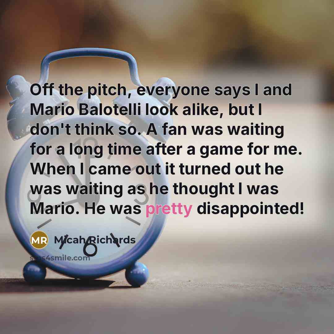 “Off the pitch, everyone says I and Mario Balotelli look alike, but I don't think so. A fan was waiting for a long time after a game for me. When I came out it turned out he was waiting as he thought I was Mario. He was pretty disappointed!” quote by Micah Richards