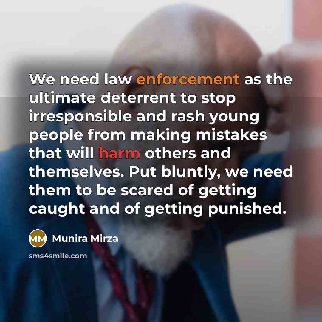“We need law enforcement as the ultimate deterrent to stop irresponsible and rash young people from making mistakes that will harm others and themselves. Put bluntly, we need them to be scared of getting caught and of getting punished.” quote by Munira Mirza