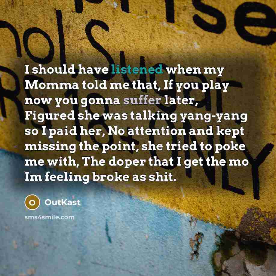 “I should have listened when my Momma told me that, If you play now you gonna suffer later, Figured she was talking yang-yang so I paid her, No attention and kept missing the point, she tried to poke me with, The doper that I get the mo Im feeling broke as shit.” quote by Outkast