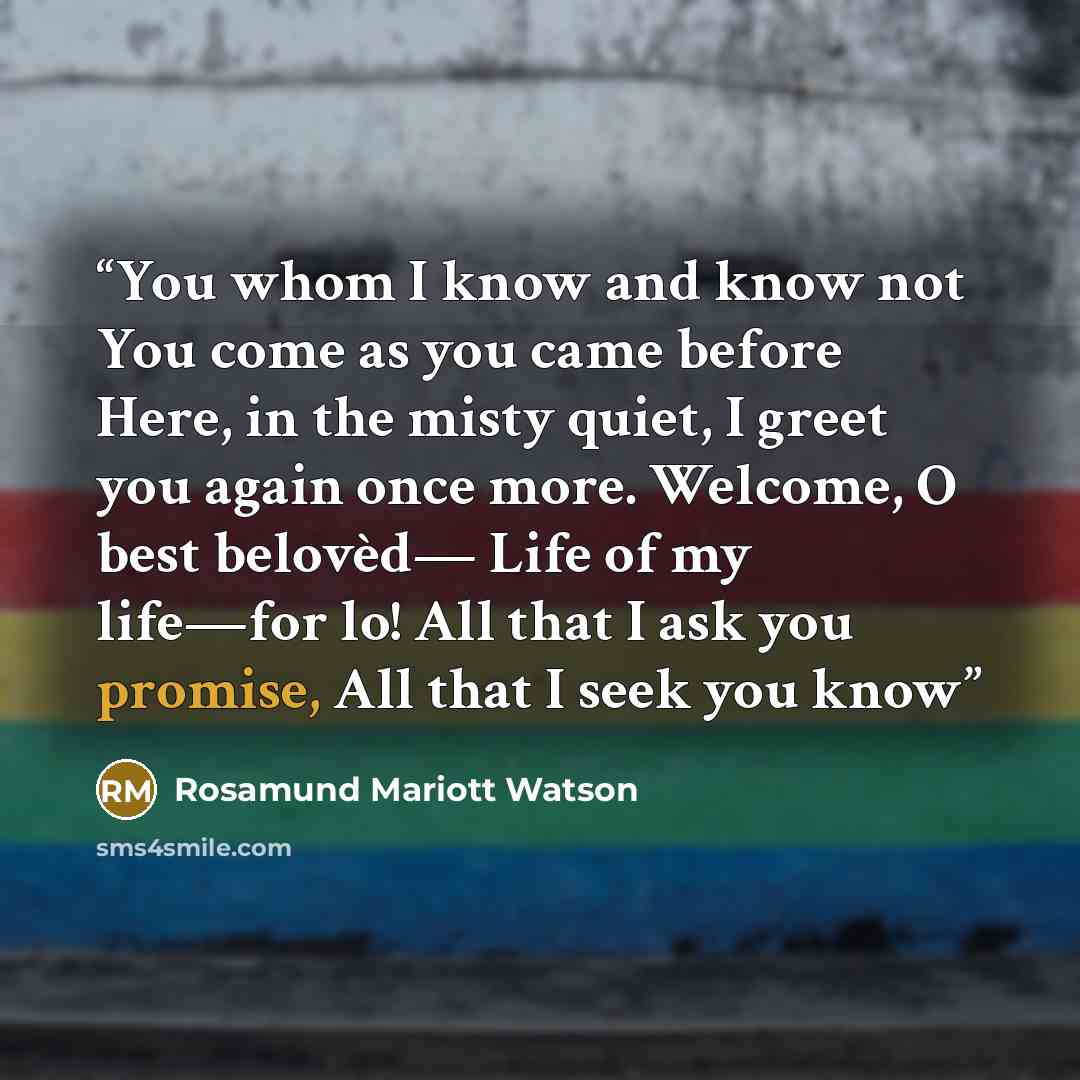 “You whom I know and know not You come as you came before Here, in the misty quiet, I greet you again once more. Welcome, O best belovèd— Life of my life—for lo! All that I ask you promise, All that I seek you know” quote by Rosamund Mariott Watson