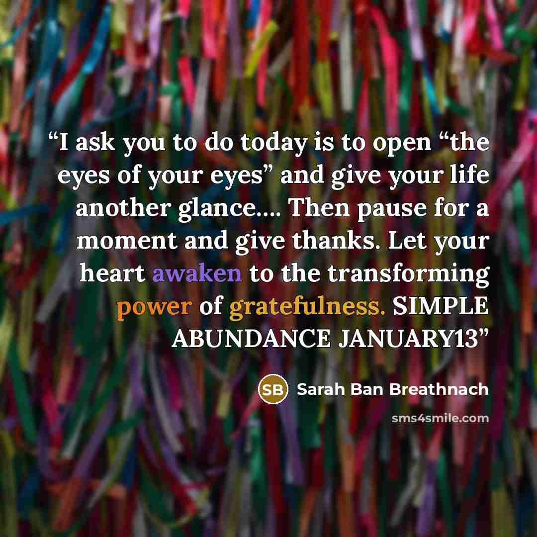 “I ask you to do today is to open “the eyes of your eyes” and give your life another glance…. Then pause for a moment and give thanks. Let your heart awaken to the transforming power of gratefulness. SIMPLE ABUNDANCE JANUARY13” quote by Sarah Ban Breathnach